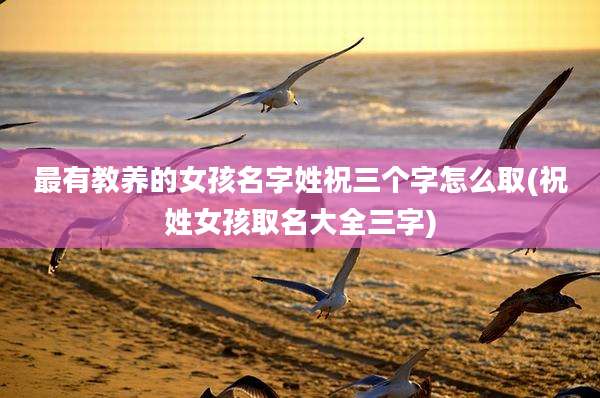 最有教养的女孩名字姓祝三个字怎么取(祝姓女孩取名大全三字)