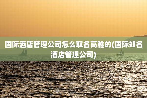 国际酒店管理公司怎么取名高雅的(国际知名酒店管理公司)