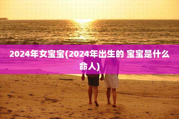 2024年女宝宝(2024年出生的 宝宝是什么命人)