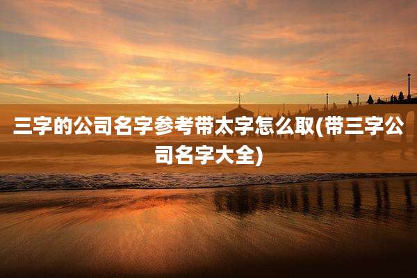 三字的公司名字参考带太字怎么取(带三字公司名字大全)