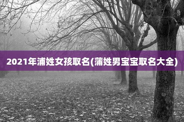 2021年浦姓女孩取名(蒲姓男宝宝取名大全)