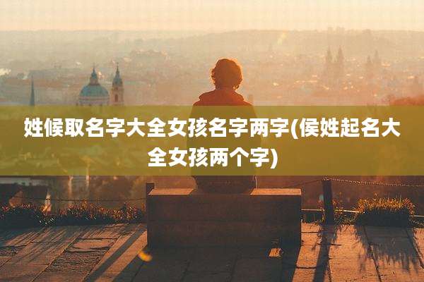姓候取名字大全女孩名字两字(侯姓起名大全女孩两个字)