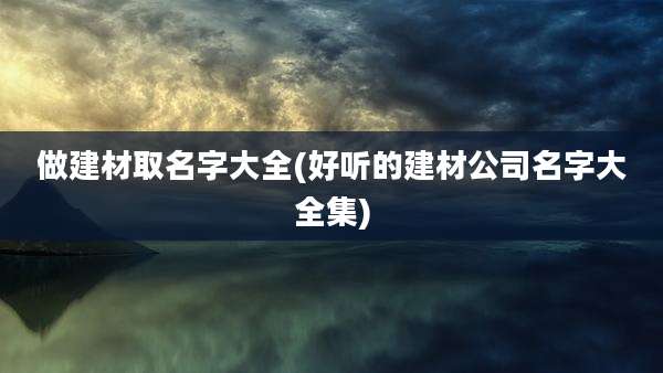 做建材取名字大全(好听的建材公司名字大全集)