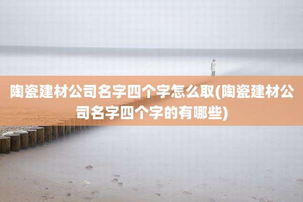 陶瓷建材公司名字四个字怎么取(陶瓷建材公司名字四个字的有哪些)