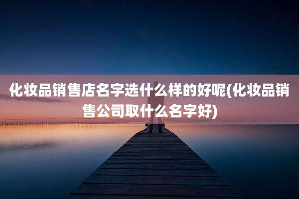 化妆品销售店名字选什么样的好呢(化妆品销售公司取什么名字好)
