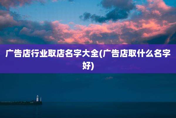 广告店行业取店名字大全(广告店取什么名字好)