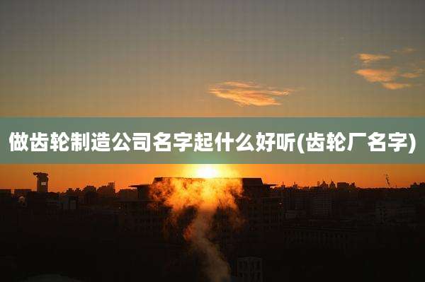 做齿轮制造公司名字起什么好听(齿轮厂名字)