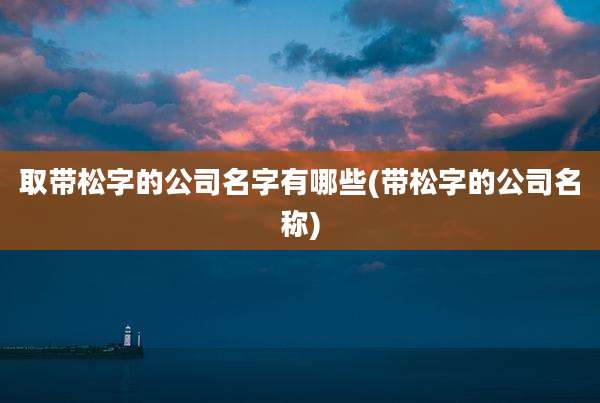 取带松字的公司名字有哪些(带松字的公司名称)