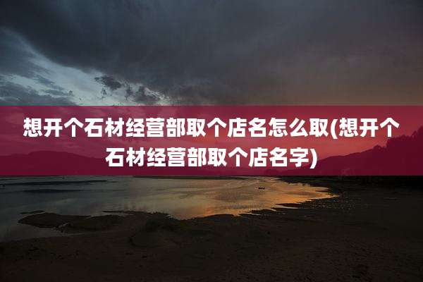 想开个石材经营部取个店名怎么取(想开个石材经营部取个店名字)