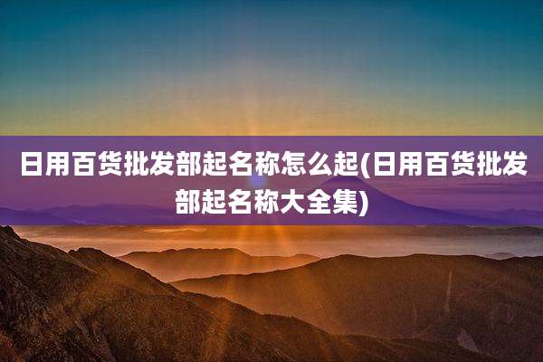 日用百货批发部起名称怎么起(日用百货批发部起名称大全集)