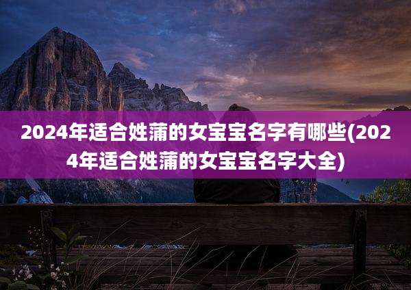 2024年适合姓蒲的女宝宝名字有哪些(2024年适合姓蒲的女宝宝名字大全)
