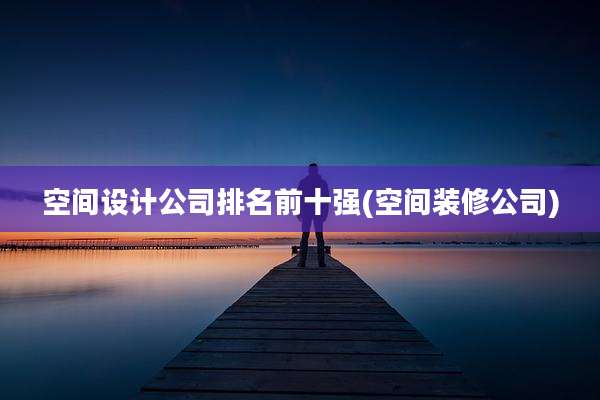 空间设计公司排名前十强(空间装修公司)