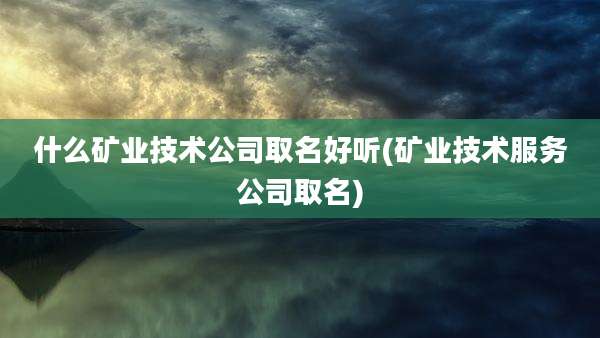 什么矿业技术公司取名好听(矿业技术服务公司取名)