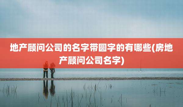 地产顾问公司的名字带圆字的有哪些(房地产顾问公司名字)