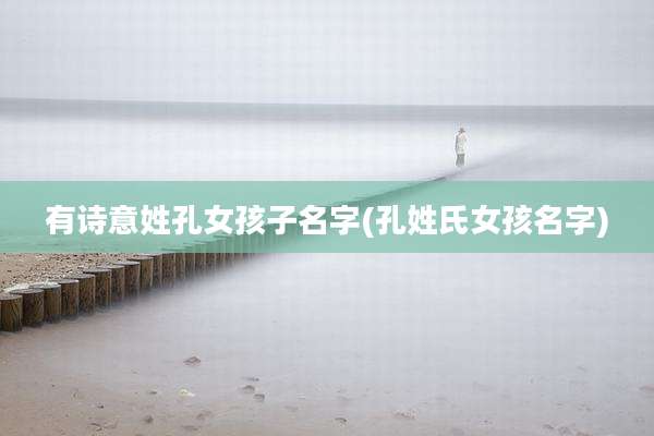 有诗意姓孔女孩子名字(孔姓氏女孩名字)