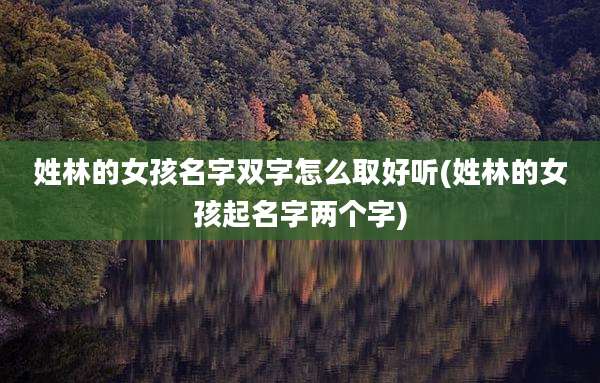 姓林的女孩名字双字怎么取好听(姓林的女孩起名字两个字)