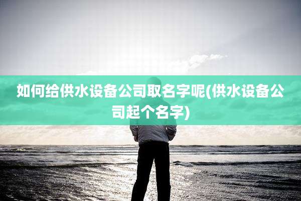 如何给供水设备公司取名字呢(供水设备公司起个名字)