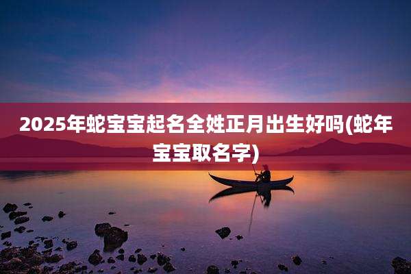2025年蛇宝宝起名全姓正月出生好吗(蛇年宝宝取名字)