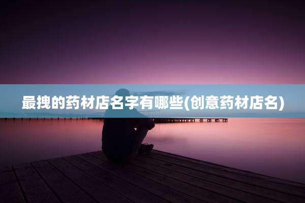 最拽的药材店名字有哪些(创意药材店名)