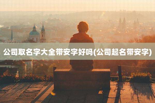 公司取名字大全带安字好吗(公司起名带安字)