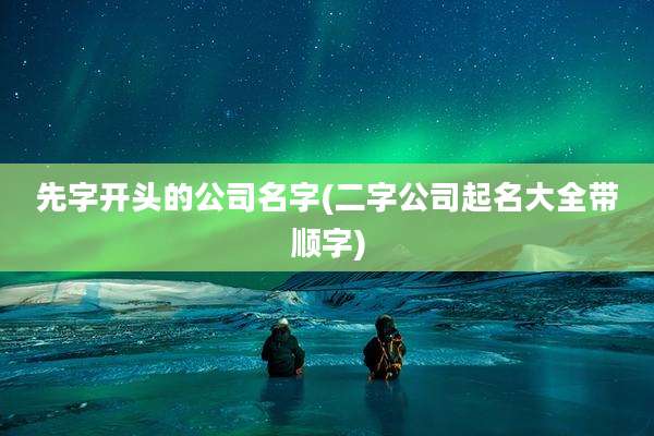 先字开头的公司名字(二字公司起名大全带顺字)