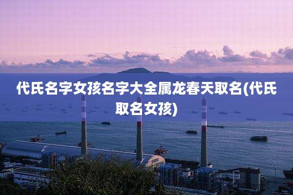 代氏名字女孩名字大全属龙春天取名(代氏取名女孩)