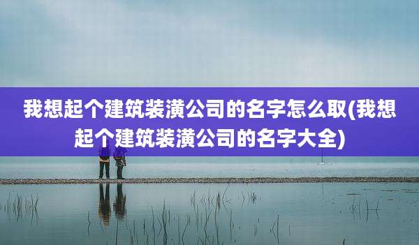我想起个建筑装潢公司的名字怎么取(我想起个建筑装潢公司的名字大全)