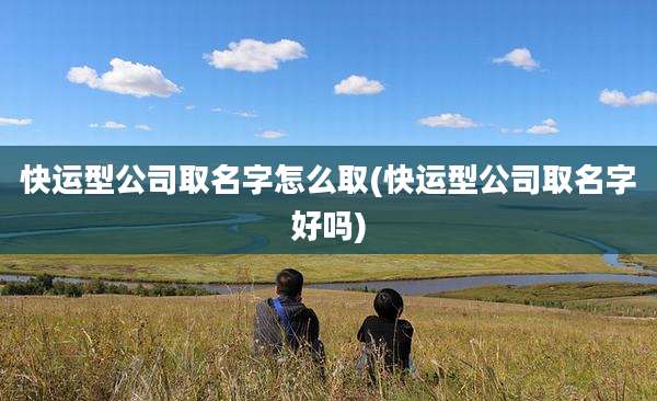 快运型公司取名字怎么取(快运型公司取名字好吗)