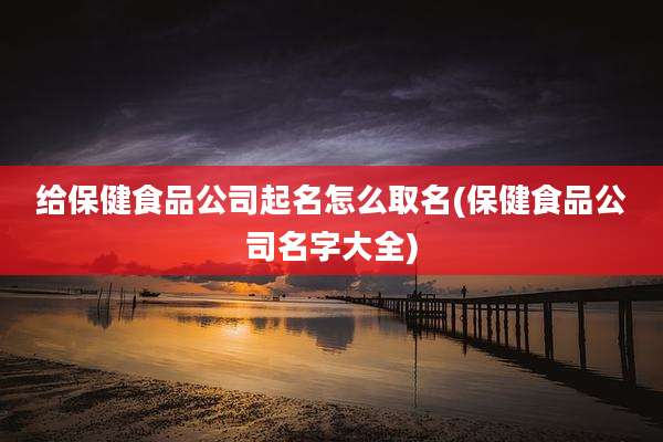 给保健食品公司起名怎么取名(保健食品公司名字大全)