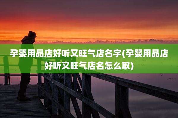 孕婴用品店好听又旺气店名字(孕婴用品店好听又旺气店名怎么取)