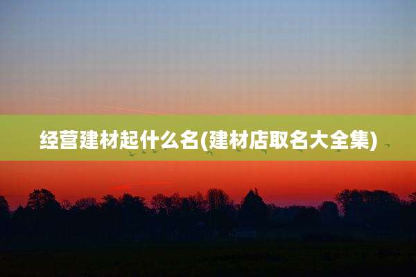经营建材起什么名(建材店取名大全集)