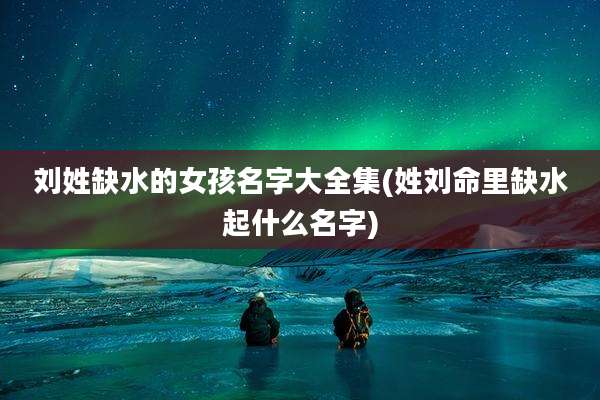 刘姓缺水的女孩名字大全集(姓刘命里缺水起什么名字)