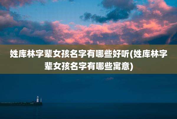 姓库林字辈女孩名字有哪些好听(姓库林字辈女孩名字有哪些寓意)