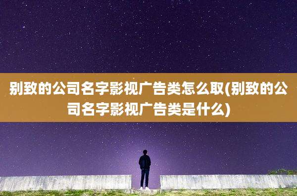别致的公司名字影视广告类怎么取(别致的公司名字影视广告类是什么)
