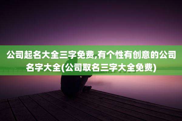 公司起名大全三字免费,有个性有创意的公司名字大全(公司取名三字大全免费)