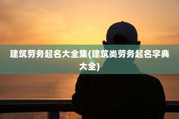 建筑劳务起名大全集(建筑类劳务起名字典大全)