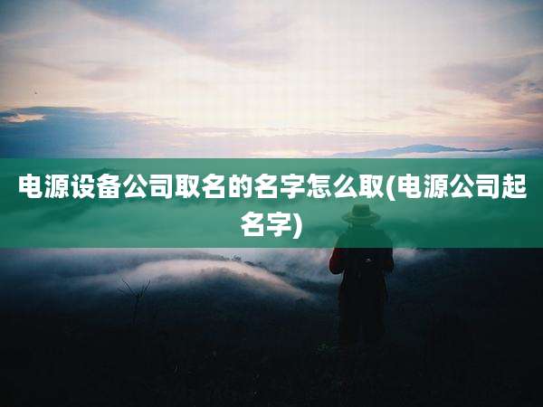 电源设备公司取名的名字怎么取(电源公司起名字)