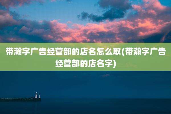 带瀚字广告经营部的店名怎么取(带瀚字广告经营部的店名字)