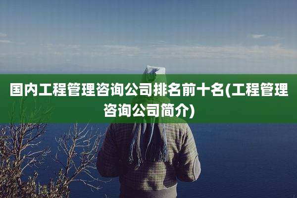 国内工程管理咨询公司排名前十名(工程管理咨询公司简介)