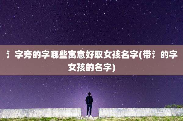 氵字旁的字哪些寓意好取女孩名字(带氵的字女孩的名字)