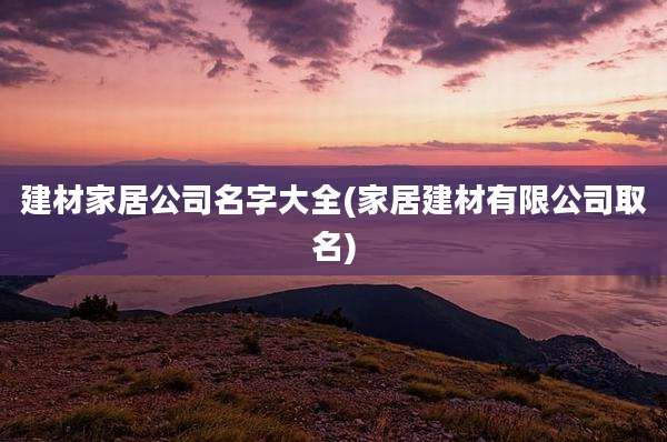 建材家居公司名字大全(家居建材有限公司取名)