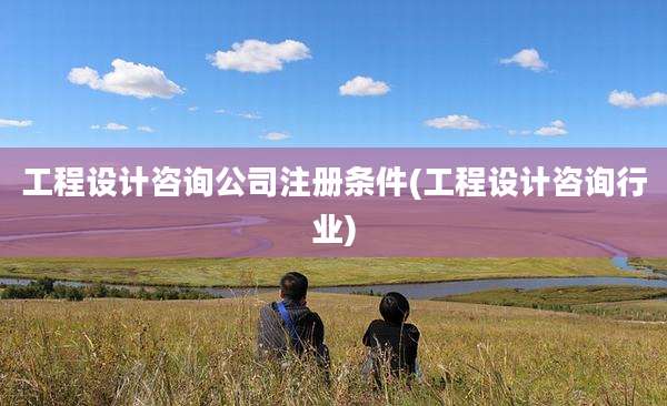 工程设计咨询公司注册条件(工程设计咨询行业)