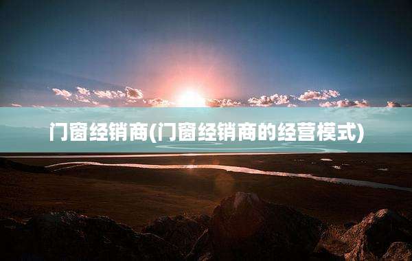 门窗经销商(门窗经销商的经营模式)