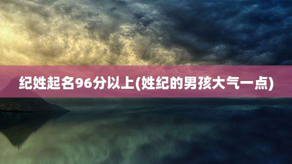纪姓起名96分以上(姓纪的男孩大气一点)