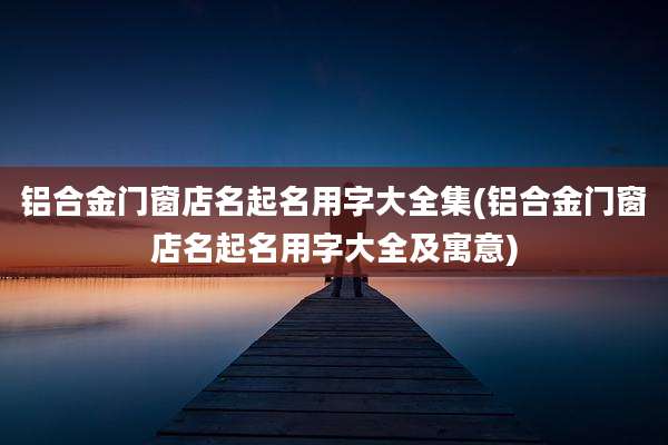 铝合金门窗店名起名用字大全集(铝合金门窗店名起名用字大全及寓意)