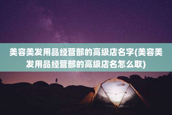 美容美发用品经营部的高级店名字(美容美发用品经营部的高级店名怎么取)