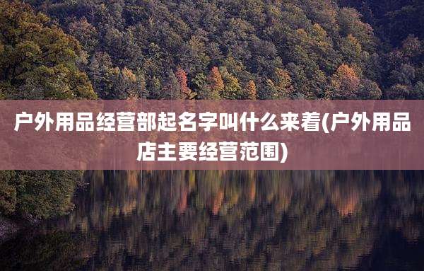 户外用品经营部起名字叫什么来着(户外用品店主要经营范围)