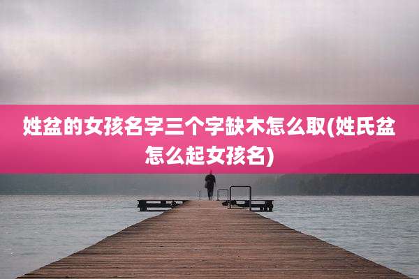 姓盆的女孩名字三个字缺木怎么取(姓氏盆怎么起女孩名)