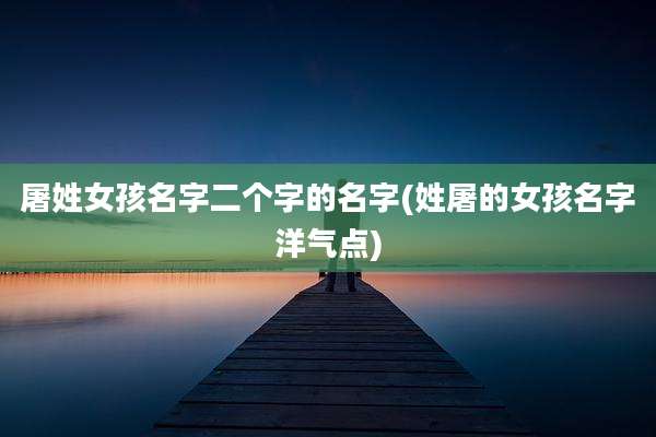 屠姓女孩名字二个字的名字(姓屠的女孩名字洋气点)