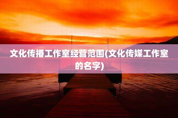 文化传播工作室经营范围(文化传媒工作室的名字)